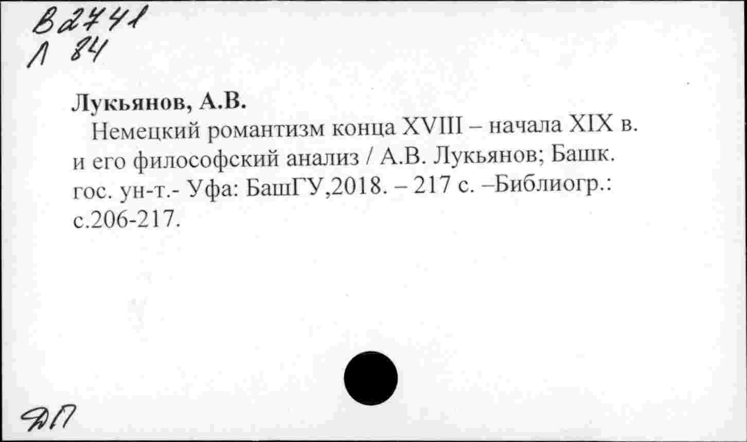 ﻿/! М
Лукьянов, А.В.
Немецкий романтизм конца XVIII - начала XIX в. и его философский анализ / А.В. Лукьянов; Башк. гос. ун-т,- Уфа: БашГУ,2018. - 217 с. -Библиогр.: с.206-217.